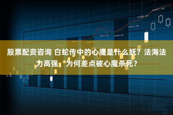 股票配资咨询 白蛇传中的心魔是什么妖？法海法力高强，为何差点被心魔杀死？