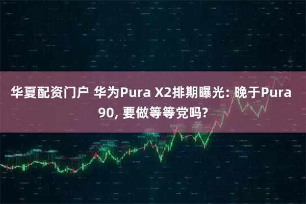 华夏配资门户 华为Pura X2排期曝光: 晚于Pura 90, 要做等等党吗?