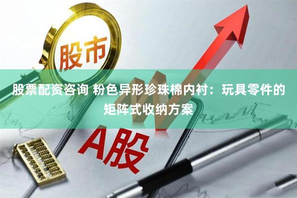 股票配资咨询 粉色异形珍珠棉内衬：玩具零件的矩阵式收纳方案
