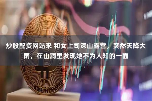 炒股配资网站来 和女上司深山露营，突然天降大雨，在山洞里发现她不为人知的一面