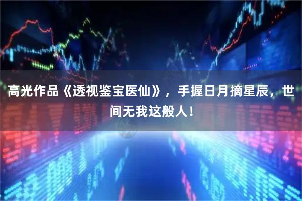 高光作品《透视鉴宝医仙》，手握日月摘星辰，世间无我这般人！