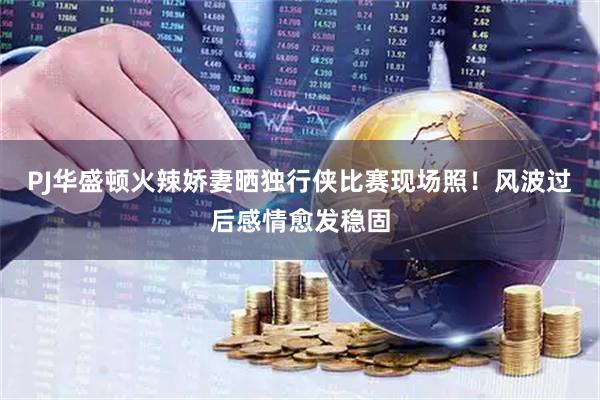 PJ华盛顿火辣娇妻晒独行侠比赛现场照！风波过后感情愈发稳固