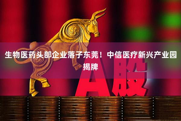 生物医药头部企业落子东莞！中信医疗新兴产业园揭牌