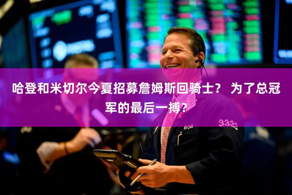 哈登和米切尔今夏招募詹姆斯回骑士？ 为了总冠军的最后一搏？