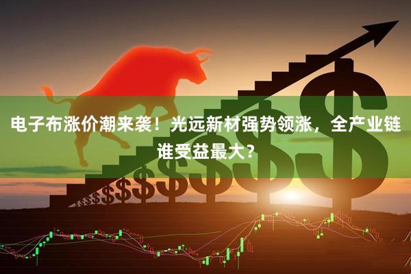 电子布涨价潮来袭！光远新材强势领涨，全产业链谁受益最大？