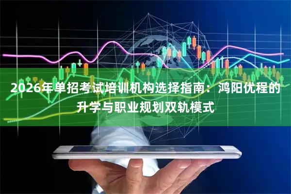 2026年单招考试培训机构选择指南：鸿阳优程的升学与职业规划双轨模式