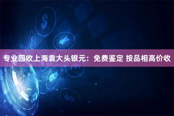 专业回收上海袁大头银元：免费鉴定 按品相高价收