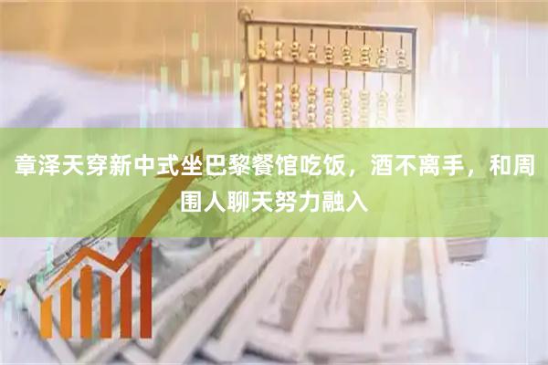 章泽天穿新中式坐巴黎餐馆吃饭，酒不离手，和周围人聊天努力融入