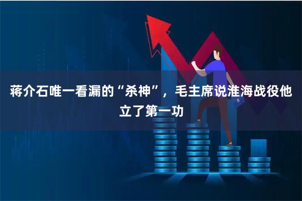 蒋介石唯一看漏的“杀神”，毛主席说淮海战役他立了第一功