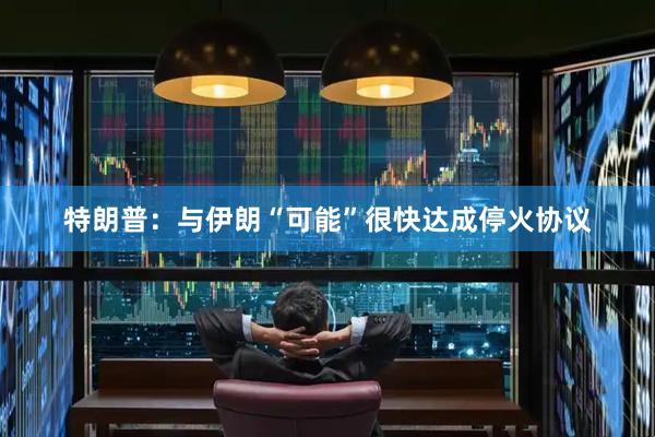 特朗普：与伊朗“可能”很快达成停火协议